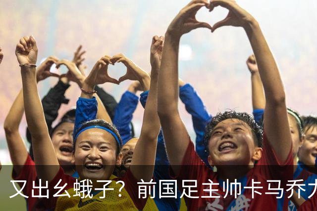 又出幺蛾子？前国足主帅卡马乔力挺姆巴佩，还曝光中国球员踢假球