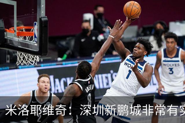 米洛耶维奇：深圳新鹏城非常有实力，我们会以严谨的态度去对待