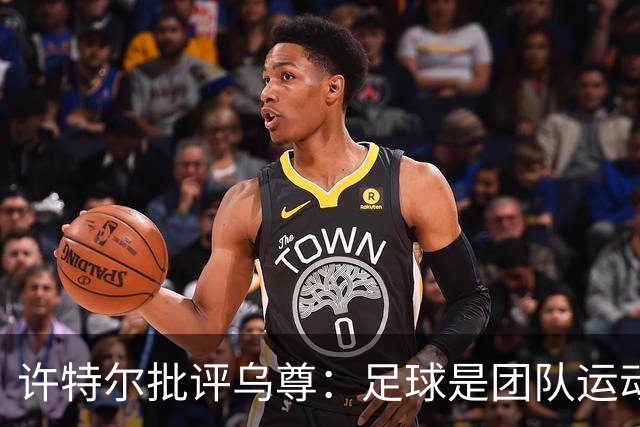 许特尔批评乌尊：足球是团队运动，越早明白对他生涯越有利