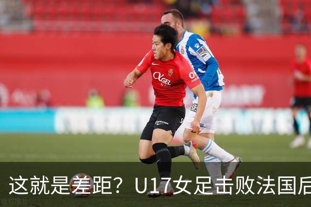 这就是差距？U17女足击败法国后 法媒一针见血 点出法国队输球原因