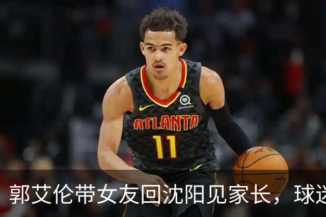 郭艾伦带女友回沈阳见家长，球迷却先嗅到退场信号？
